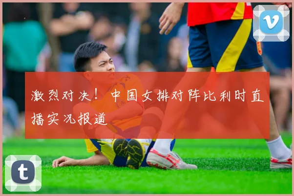 激烈对决！中国女排对阵比利时直播实况报道