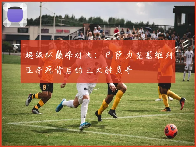 超级杯巅峰对决：巴萨力克塞维利亚夺冠背后的三大胜负手