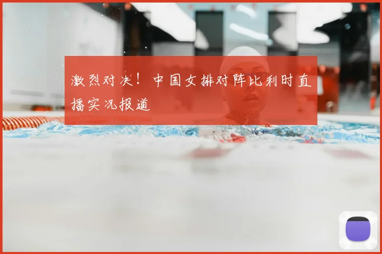 激烈对决！中国女排对阵比利时直播实况报道