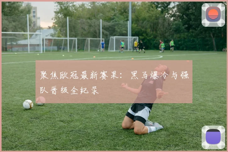 聚焦欧冠最新赛果：黑马爆冷与强队晋级全纪录
