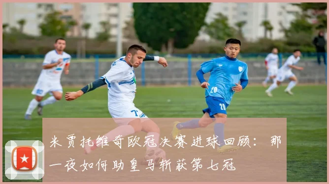 米贾托维奇欧冠决赛进球回顾：那一夜如何助皇马斩获第七冠