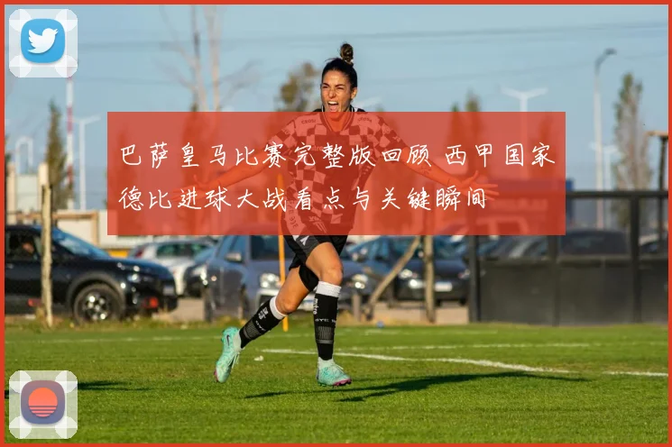 巴萨皇马比赛完整版回顾 西甲国家德比进球大战看点与关键瞬间