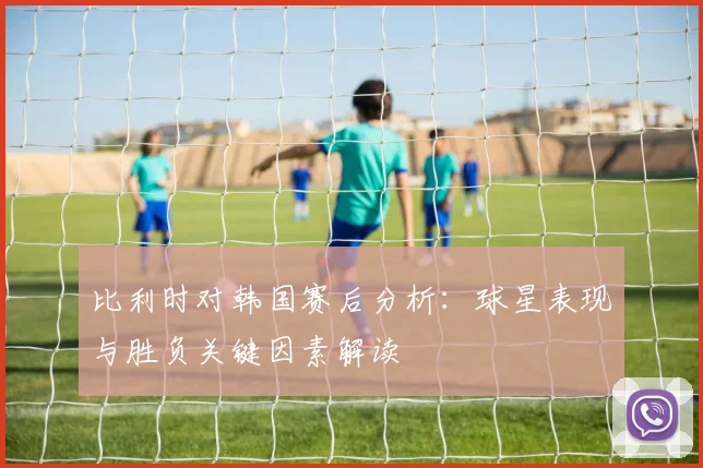 比利时对韩国赛后分析：球星表现与胜负关键因素解读